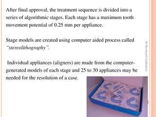 103
After final approval, the treatment sequence is divided into a
series of algorithmic stages. Each stage has a maximum tooth
movement potential of 0.25 mm per appliance.
Stage models are created using computer aided process called
“stereolithography”.
Individual appliances (aligners) are made from the computer-
generated models of each stage and 25 to 30 appliances may be
needed for the resolution of a case.
DrRavikanthLakkakula
 