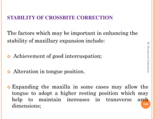 STABILITY OF CROSSBITE CORRECTION
The factors which may be important in enhancing the
stability of maxillary expansion include:
 Achievement of good intercuspation;
 Alteration in tongue position.
 Expanding the maxilla in some cases may allow the
tongue to adopt a higher resting position which may
help to maintain increases in transverse arch
dimensions; 106
DrRavikanthLakkakula
 