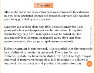 108
Most of the borderline cases which once were considered for extraction
are now being attempted through non extraction approach with required
space being provided by arch expansion.
Expansion can be done along with fixed mechanotherapy but it can
questionable how much expansion can be takes place. In any fixed
mechnotherapy only 2 to 3 mm expansion can be carried out. It is
indicated only in mild expansion required cases. More than 3mm
expansion required then we go to rapid expansion methods.
Before treatment is commenced, it is essential that the prognosis
for stability of correction is assessed. The main factors
influencing stability have been stated. owing to the high relapse
potential of transverse expansion, it is important to achieve a
degree of over correction and provide adequate retention.
Conclusion
DrRavikanthLakkakula
 