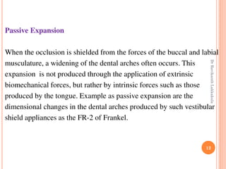12
Passive Expansion
When the occlusion is shielded from the forces of the buccal and labial
musculature, a widening of the dental arches often occurs. This
expansion is not produced through the application of extrinsic
biomechanical forces, but rather by intrinsic forces such as those
produced by the tongue. Example as passive expansion are the
dimensional changes in the dental arches produced by such vestibular
shield appliances as the FR-2 of Frankel.
DrRavikanthLakkakula
 