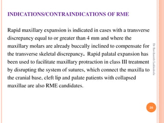20
INDICATIONS/CONTRAINDICATIONS OF RME
Rapid maxillary expansion is indicated in cases with a transverse
discrepancy equal to or greater than 4 mm and where the
maxillary molars are already buccally inclined to compensate for
the transverse skeletal discrepancy. Rapid palatal expansion has
been used to facilitate maxillary protraction in class III treatment
by disrupting the system of sutures, which connect the maxilla to
the cranial base, cleft lip and palate patients with collapsed
maxillae are also RME candidates.
DrRavikanthLakkakula
 
