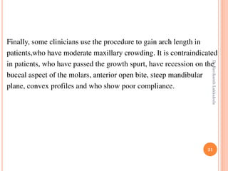 21
Finally, some clinicians use the procedure to gain arch length in
patients,who have moderate maxillary crowding. It is contraindicated
in patients, who have passed the growth spurt, have recession on the
buccal aspect of the molars, anterior open bite, steep mandibular
plane, convex profiles and who show poor compliance.
DrRavikanthLakkakula
 