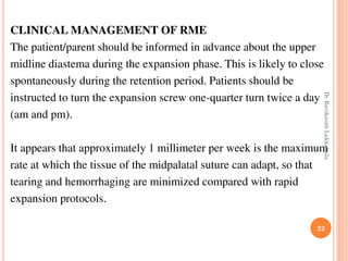 22
CLINICAL MANAGEMENT OF RME
The patient/parent should be informed in advance about the upper
midline diastema during the expansion phase. This is likely to close
spontaneously during the retention period. Patients should be
instructed to turn the expansion screw one-quarter turn twice a day
(am and pm).
It appears that approximately 1 millimeter per week is the maximum
rate at which the tissue of the midpalatal suture can adapt, so that
tearing and hemorrhaging are minimized compared with rapid
expansion protocols.
DrRavikanthLakkakula
 