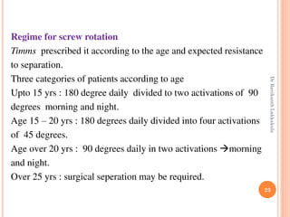 23
Regime for screw rotation
Timms prescribed it according to the age and expected resistance
to separation.
Three categories of patients according to age
Upto 15 yrs : 180 degree daily divided to two activations of 90
degrees morning and night.
Age 15 – 20 yrs : 180 degrees daily divided into four activations
of 45 degrees.
Age over 20 yrs : 90 degrees daily in two activations morning
and night.
Over 25 yrs : surgical seperation may be required.
DrRavikanthLakkakula
 