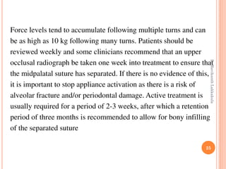 25
Force levels tend to accumulate following multiple turns and can
be as high as 10 kg following many turns. Patients should be
reviewed weekly and some clinicians recommend that an upper
occlusal radiograph be taken one week into treatment to ensure that
the midpalatal suture has separated. If there is no evidence of this,
it is important to stop appliance activation as there is a risk of
alveolar fracture and/or periodontal damage. Active treatment is
usually required for a period of 2-3 weeks, after which a retention
period of three months is recommended to allow for bony infilling
of the separated suture
DrRavikanthLakkakula
 