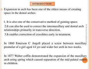 4
 Expansion in arch has been one of the oldest means of creating
space in the dental arches.
1. It is also one of the conservative method of gaining space.
2.It can also be used to correct the intermaxillary and dental arch
relationships primarily in transverse direction.
3.It enables correction of crossbites early in treatment.
• In 1860 Emerson C Angell placed a screw between maxillary
premolar of a girl aged 14 yrs and wider her arch in two weeks.
• In 1877 Walter coffin demonstrated the expansion of the maxillary
arch using spring which caused separation of the mid palatal suture
in children.
INTRODUCTION
DrRavikanthLakkakula
 