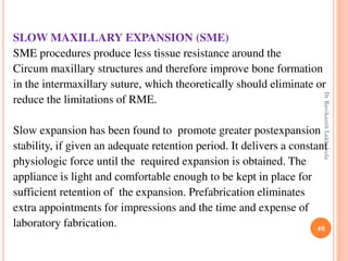 40
SLOW MAXILLARY EXPANSION (SME)
SME procedures produce less tissue resistance around the
Circum maxillary structures and therefore improve bone formation
in the intermaxillary suture, which theoretically should eliminate or
reduce the limitations of RME.
Slow expansion has been found to promote greater postexpansion
stability, if given an adequate retention period. It delivers a constant
physiologic force until the required expansion is obtained. The
appliance is light and comfortable enough to be kept in place for
sufficient retention of the expansion. Prefabrication eliminates
extra appointments for impressions and the time and expense of
laboratory fabrication.
DrRavikanthLakkakula
 