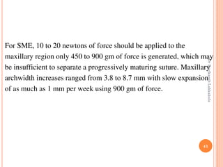 41
For SME, 10 to 20 newtons of force should be applied to the
maxillary region only 450 to 900 gm of force is generated, which may
be insufficient to separate a progressively maturing suture. Maxillary
archwidth increases ranged from 3.8 to 8.7 mm with slow expansion
of as much as 1 mm per week using 900 gm of force.
DrRavikanthLakkakula
 