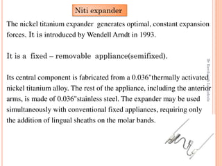 55
The nickel titanium expander generates optimal, constant expansion
forces. It is introduced by Wendell Arndt in 1993.
It is a fixed – removable appliance(semifixed).
Its central component is fabricated from a 0.036"thermally activated
nickel titanium alloy. The rest of the appliance, including the anterior
arms, is made of 0.036"stainless steel. The expander may be used
simultaneously with conventional fixed appliances, requiring only
the addition of lingual sheaths on the molar bands.
Niti expander
DrRavikanthLakkakula
 
