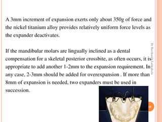 58
A 3mm increment of expansion exerts only about 350g of force and
the nickel titanium alloy provides relatively uniform force levels as
the expander deactivates.
If the mandibular molars are lingually inclined as a dental
compensation for a skeletal posterior crossbite, as often occurs, it is
appropriate to add another 1-2mm to the expansion requirement. In
any case, 2-3mm should be added for overexpansion . If more than
8mm of expansion is needed, two expanders must be used in
succession.
DrRavikanthLakkakula
 