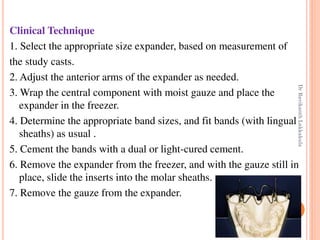 59
Clinical Technique
1. Select the appropriate size expander, based on measurement of
the study casts.
2. Adjust the anterior arms of the expander as needed.
3. Wrap the central component with moist gauze and place the
expander in the freezer.
4. Determine the appropriate band sizes, and fit bands (with lingual
sheaths) as usual .
5. Cement the bands with a dual or light-cured cement.
6. Remove the expander from the freezer, and with the gauze still in
place, slide the inserts into the molar sheaths.
7. Remove the gauze from the expander.
DrRavikanthLakkakula
 