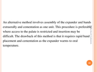 60
An alternative method involves assembly of the expander and bands
extraorally and cementation as one unit. This procedure is preferable
where access to the palate is restricted and insertion may be
difficult. The drawback of this method is that it requires rapid band
placement and cementation as the expander warms to oral
temperature.
DrRavikanthLakkakula
 