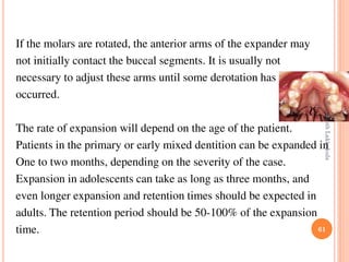 61
If the molars are rotated, the anterior arms of the expander may
not initially contact the buccal segments. It is usually not
necessary to adjust these arms until some derotation has
occurred.
The rate of expansion will depend on the age of the patient.
Patients in the primary or early mixed dentition can be expanded in
One to two months, depending on the severity of the case.
Expansion in adolescents can take as long as three months, and
even longer expansion and retention times should be expected in
adults. The retention period should be 50-100% of the expansion
time.
DrRavikanthLakkakula
 