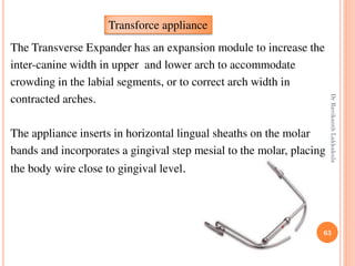 63
The Transverse Expander has an expansion module to increase the
inter-canine width in upper and lower arch to accommodate
crowding in the labial segments, or to correct arch width in
contracted arches.
The appliance inserts in horizontal lingual sheaths on the molar
bands and incorporates a gingival step mesial to the molar, placing
the body wire close to gingival level.
Transforce appliance
DrRavikanthLakkakula
 