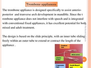 67
The trombone appliance is designed specifically to assist anterio-
posterior and tranverse arch development in mandible. Since the t
rombone appliance does not interfere with speech and is integrated
with conventional fixed appliances, it has excellent potential for both
mixed and adult treatment.
The design is based on the slide principle, with an inner tube sliding
freely within an outer tube to extend or contract the length of the
appliance .
Trombone appliances
DrRavikanthLakkakula
 