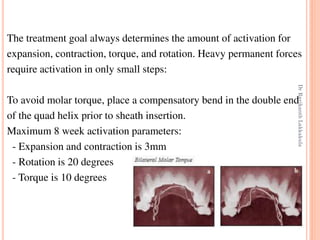 75
The treatment goal always determines the amount of activation for
expansion, contraction, torque, and rotation. Heavy permanent forces
require activation in only small steps:
To avoid molar torque, place a compensatory bend in the double end
of the quad helix prior to sheath insertion.
Maximum 8 week activation parameters:
- Expansion and contraction is 3mm
- Rotation is 20 degrees
- Torque is 10 degrees
DrRavikanthLakkakula
 
