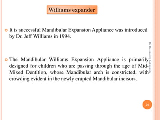 76
 It is successful Mandibular Expansion Appliance was introduced
by Dr. Jeff Williams in 1994.
 The Mandibular Williams Expansion Appliance is primarily
designed for children who are passing through the age of Mid-
Mixed Dentition, whose Mandibular arch is constricted, with
crowding evident in the newly erupted Mandibular incisors.
Williams expander
DrRavikanthLakkakula
 