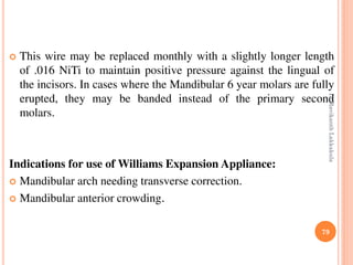 79
 This wire may be replaced monthly with a slightly longer length
of .016 NiTi to maintain positive pressure against the lingual of
the incisors. In cases where the Mandibular 6 year molars are fully
erupted, they may be banded instead of the primary second
molars.
Indications for use of Williams Expansion Appliance:
 Mandibular arch needing transverse correction.
 Mandibular anterior crowding.
DrRavikanthLakkakula
 