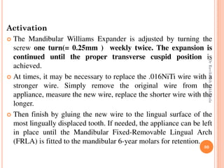 80
Activation
 The Mandibular Williams Expander is adjusted by turning the
screw one turn(= 0.25mm ) weekly twice. The expansion is
continued until the proper transverse cuspid position is
achieved.
 At times, it may be necessary to replace the .016NiTi wire with a
stronger wire. Simply remove the original wire from the
appliance, measure the new wire, replace the shorter wire with the
longer.
 Then finish by gluing the new wire to the lingual surface of the
most lingually displaced tooth. If needed, the appliance can be left
in place until the Mandibular Fixed-Removable Lingual Arch
(FRLA) is fitted to the mandibular 6-year molars for retention.
DrRavikanthLakkakula
 