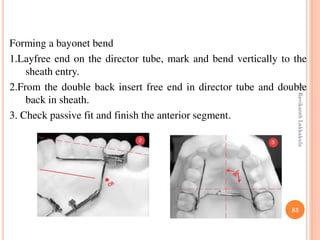 83
Forming a bayonet bend
1.Layfree end on the director tube, mark and bend vertically to the
sheath entry.
2.From the double back insert free end in director tube and double
back in sheath.
3. Check passive fit and finish the anterior segment.
DrRavikanthLakkakula
 