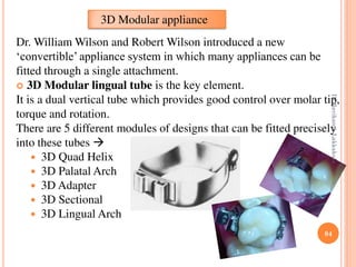 84
Dr. William Wilson and Robert Wilson introduced a new
‘convertible’ appliance system in which many appliances can be
fitted through a single attachment.
 3D Modular lingual tube is the key element.
It is a dual vertical tube which provides good control over molar tip,
torque and rotation.
There are 5 different modules of designs that can be fitted precisely
into these tubes 
 3D Quad Helix
 3D Palatal Arch
 3D Adapter
 3D Sectional
 3D Lingual Arch
3D Modular appliance
DrRavikanthLakkakula
 