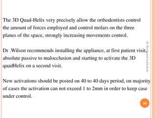 86
The 3D Quad-Helix very precisely allow the orthodontists control
the amount of forces employed and control molars on the three
planes of the space, strongly increasing movements control.
Dr .Wilson recommends installing the appliance, at first patient visit,
absolute passive to malocclusion and starting to activate the 3D
quadHelix on a second visit.
New activations should be posted on 40 to 40 days period, on majority
of cases the activation can not exceed 1 to 2mm in order to keep case
under control.
DrRavikanthLakkakula
 