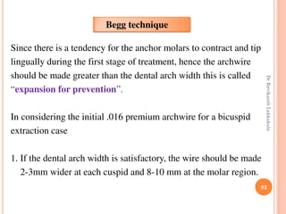 92
Since there is a tendency for the anchor molars to contract and tip
lingually during the first stage of treatment, hence the archwire
should be made greater than the dental arch width this is called
“expansion for prevention”.
In considering the initial .016 premium archwire for a bicuspid
extraction case
1. If the dental arch width is satisfactory, the wire should be made
2-3mm wider at each cuspid and 8-10 mm at the molar region.
Begg technique
DrRavikanthLakkakula
 