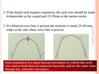93
2. If the dental arch requires expansion, the arch wire should be made
4-6mmwider at the cuspid and 15-25mm at the anchor molar.
3. If a bilateral cross bite is present the archwire is made 25-40 mm
wider at the side where cross bite is present.
Arch expansion is a mass buccal movement in which the arch
wire moves both buccal segments buccally and at the same time
change the anterior curvature.
DrRavikanthLakkakula
 