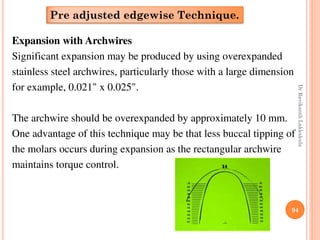 94
Expansion with Archwires
Significant expansion may be produced by using overexpanded
stainless steel archwires, particularly those with a large dimension
for example, 0.021" x 0.025".
The archwire should be overexpanded by approximately 10 mm.
One advantage of this technique may be that less buccal tipping of
the molars occurs during expansion as the rectangular archwire
maintains torque control.
Pre adjusted edgewise Technique.
DrRavikanthLakkakula
 
