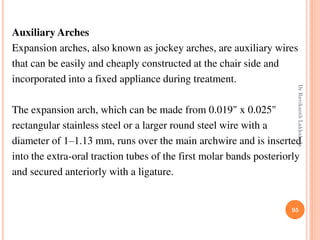 Auxiliary Arches
Expansion arches, also known as jockey arches, are auxiliary wires
that can be easily and cheaply constructed at the chair side and
incorporated into a fixed appliance during treatment.
The expansion arch, which can be made from 0.019" x 0.025"
rectangular stainless steel or a larger round steel wire with a
diameter of 1–1.13 mm, runs over the main archwire and is inserted
into the extra-oral traction tubes of the first molar bands posteriorly
and secured anteriorly with a ligature.
95
DrRavikanthLakkakula
 