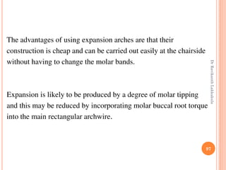 The advantages of using expansion arches are that their
construction is cheap and can be carried out easily at the chairside
without having to change the molar bands.
Expansion is likely to be produced by a degree of molar tipping
and this may be reduced by incorporating molar buccal root torque
into the main rectangular archwire.
97
DrRavikanthLakkakula
 