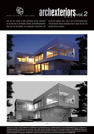 www.evermotion.org                                             archexteriors vol.2                               2 0 0 7

Have you ever wanted to make professional exterior renderings?                   end all your problems. Take a look at this 10 fully textured scenes
Do you know how to use VRaySun, VRaySky and VRayPhisicalCamera?                  with professional shaders and ligthing ready to render. Get your own
Have you ever had problems with composition? Archexteriors will                  portfolio and join cg market.




                                                                           – 01 –


Software and models © 2007 EVERMOTION. EVERMOTION, the EVERMOTION logo, ARCHINTERIORS, and the ARCHINTERIORS logo are trademarks or
registered trademarks of Evermotion Inc. in the U.S. and/or other countries. All rights reserved. All *.max models included on this CDROM with data are an
integral part of „archexteriors vol.2 ” and the resale of this data is strictly prohibited. All models can be used for commercial purposes only by owners who
bought this CDROM. The sharing of CDROM data is strictly prohibited unless that user has written authorization from EVERMOTION.
 