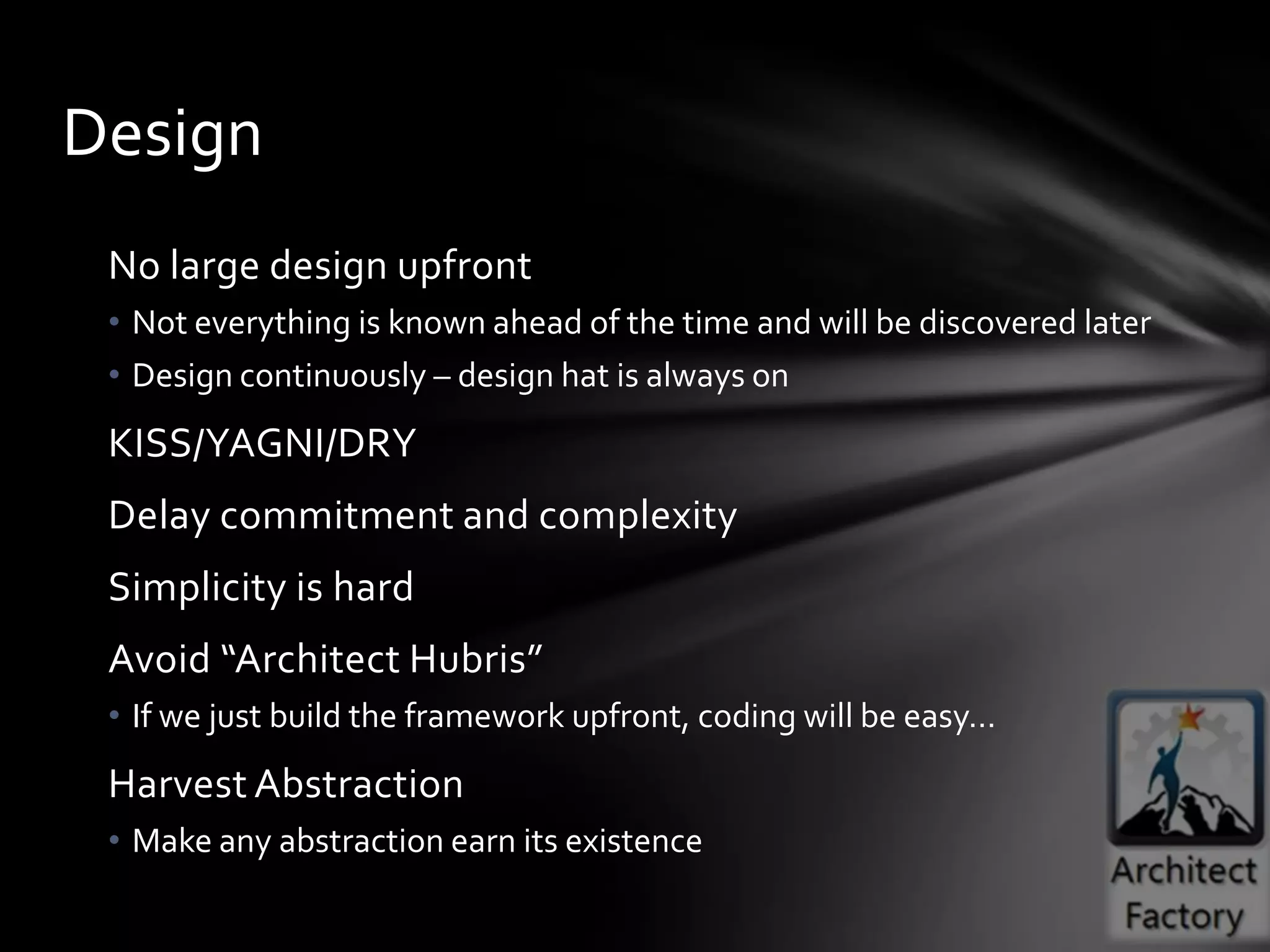 Design
 No large design upfront
 • Not everything is known ahead of the time and will be discovered later
 • Design continuously – design hat is always on
 KISS/YAGNI/DRY
 Delay commitment and complexity
 Simplicity is hard
 Avoid “Architect Hubris”
 • If we just build the framework upfront, coding will be easy…
 Harvest Abstraction
 • Make any abstraction earn its existence
 