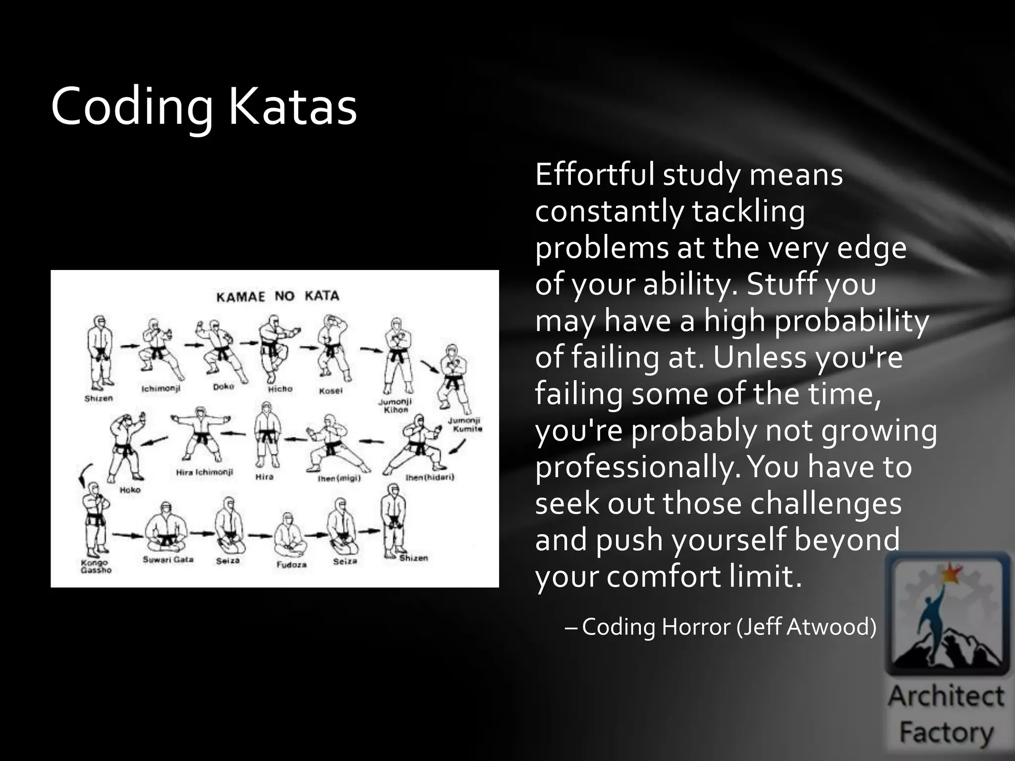 Coding Katas
               Effortful study means
               constantly tackling
               problems at the very edge
               of your ability. Stuff you
               may have a high probability
               of failing at. Unless you're
               failing some of the time,
               you're probably not growing
               professionally. You have to
               seek out those challenges
               and push yourself beyond
               your comfort limit.
                 – Coding Horror (Jeff Atwood)
 