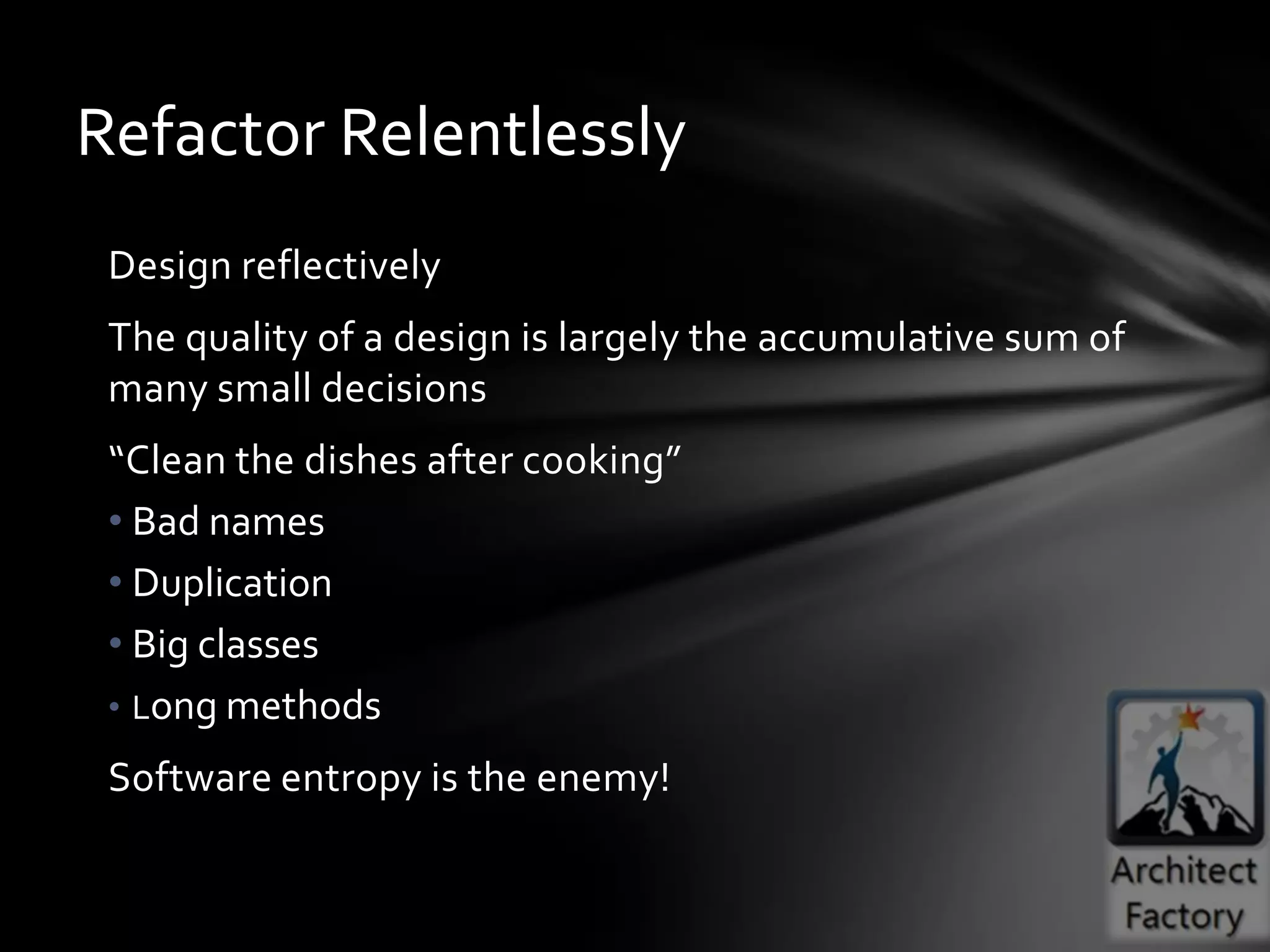 Refactor Relentlessly
 Design reflectively
 The quality of a design is largely the accumulative sum of
 many small decisions
 “Clean the dishes after cooking”
 • Bad names
 • Duplication
 • Big classes
 • Long methods

 Software entropy is the enemy!
 