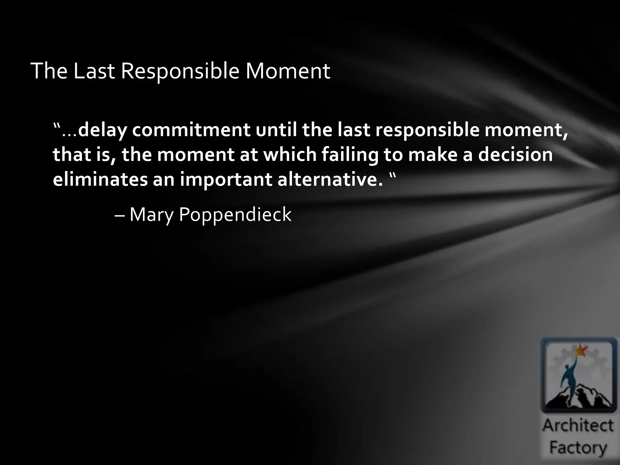 The Last Responsible Moment

  “…delay commitment until the last responsible moment,
  that is, the moment at which failing to make a decision
  eliminates an important alternative. “
        – Mary Poppendieck
 
