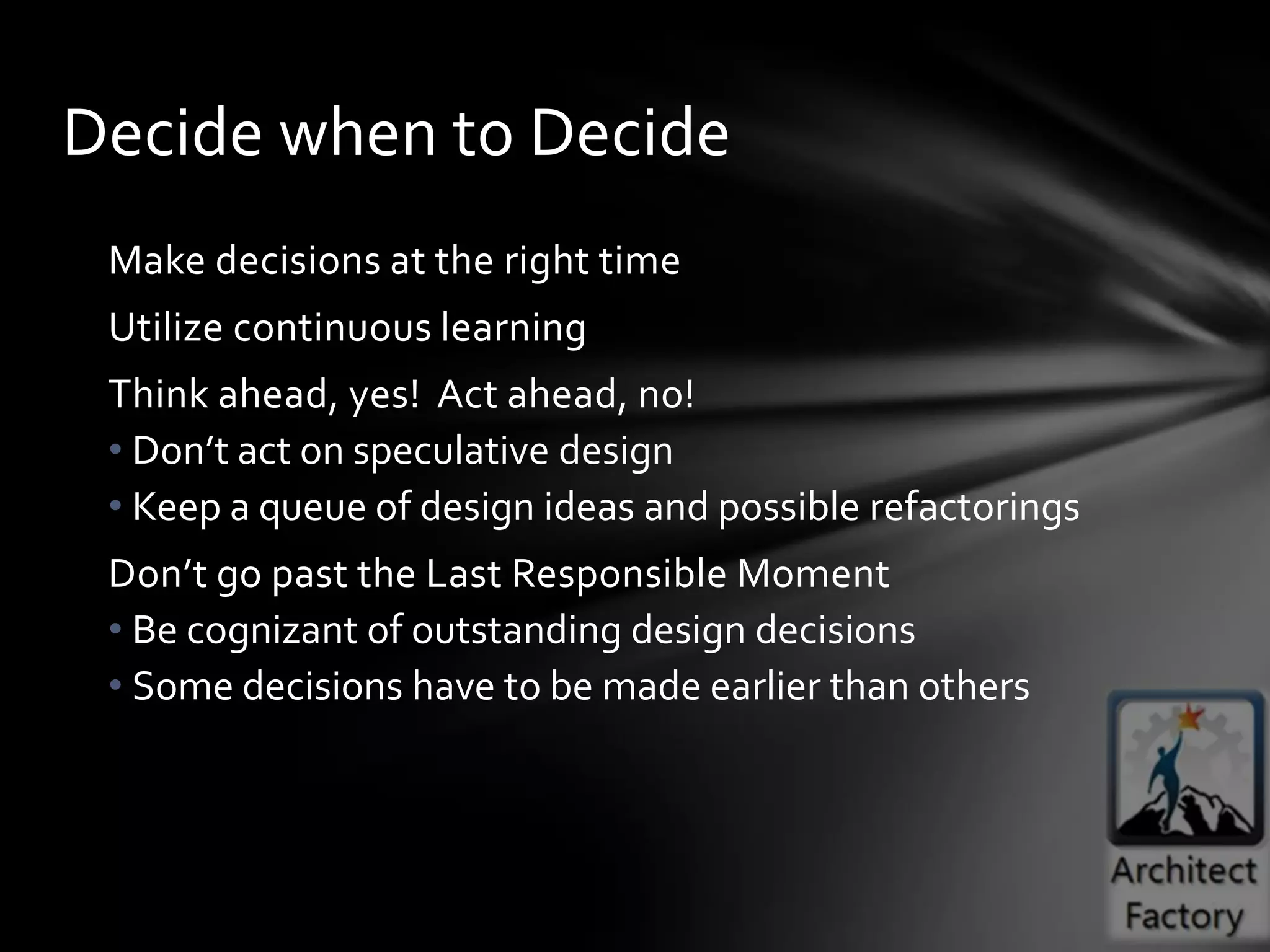 Decide when to Decide
 Make decisions at the right time
 Utilize continuous learning
 Think ahead, yes! Act ahead, no!
 • Don’t act on speculative design
 • Keep a queue of design ideas and possible refactorings
 Don’t go past the Last Responsible Moment
 • Be cognizant of outstanding design decisions
 • Some decisions have to be made earlier than others
 