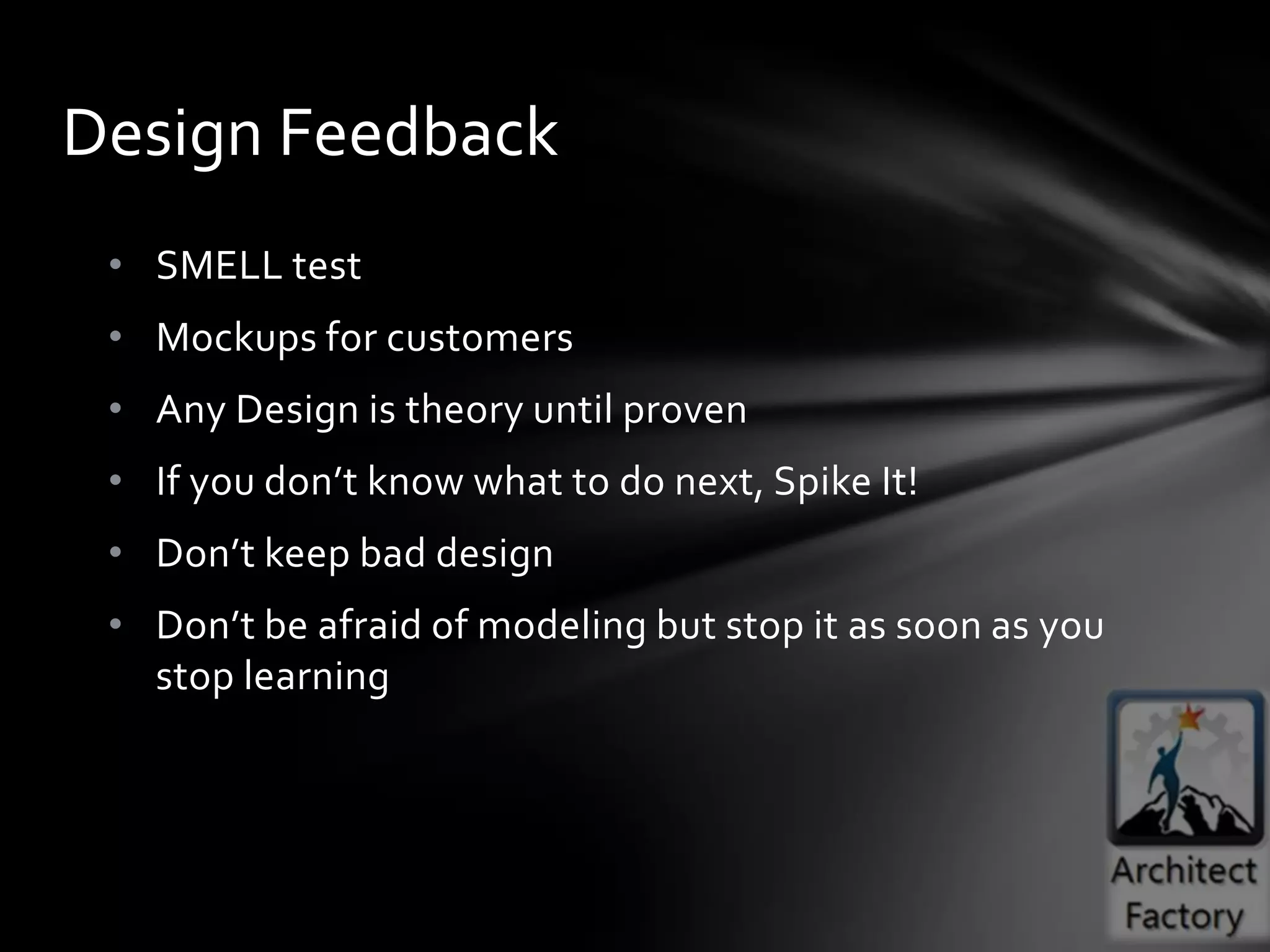 Design Feedback
 • SMELL test
 • Mockups for customers
 • Any Design is theory until proven
 • If you don’t know what to do next, Spike It!
 • Don’t keep bad design
 • Don’t be afraid of modeling but stop it as soon as you
   stop learning
 