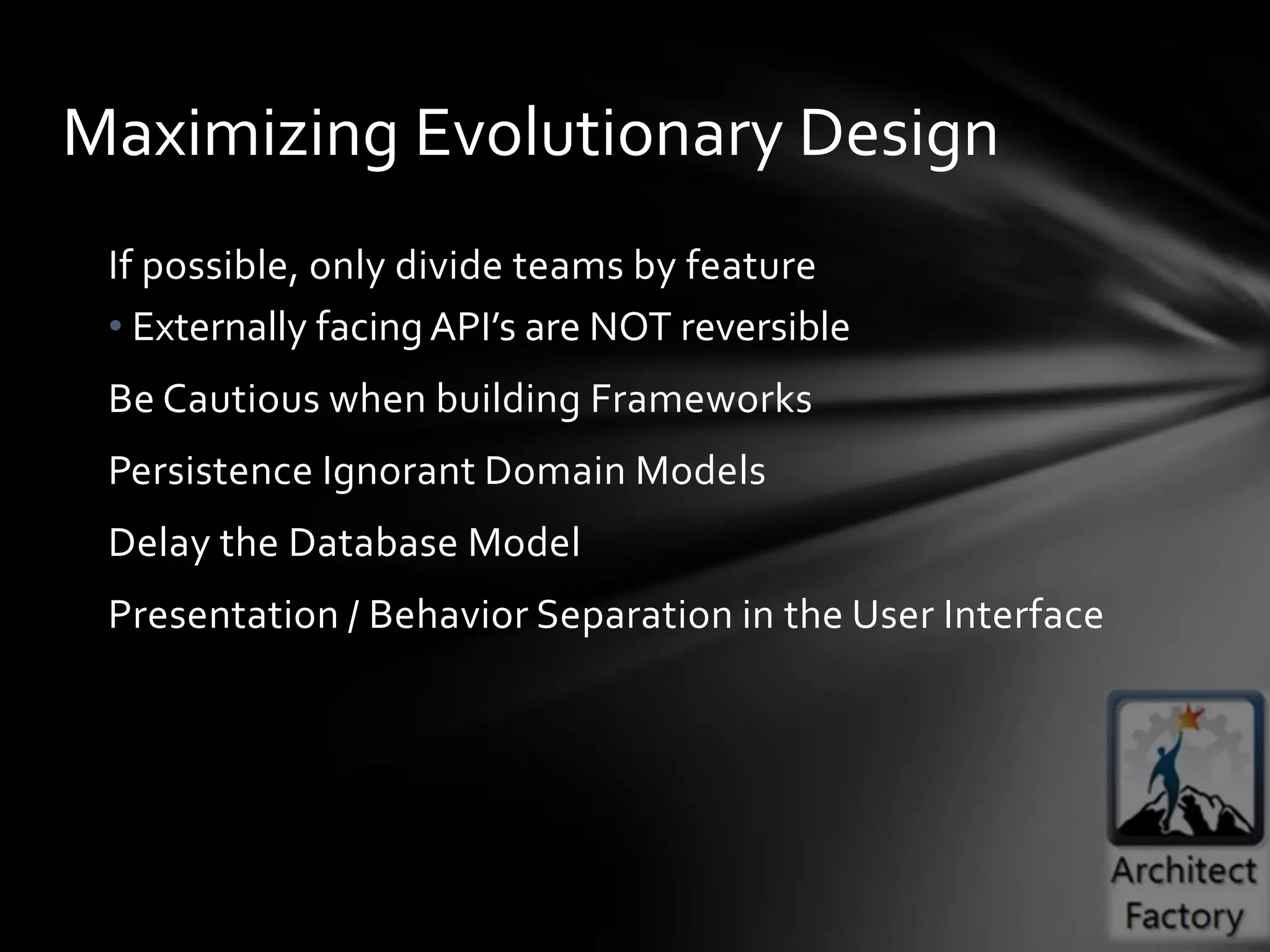 Maximizing Evolutionary Design
 If possible, only divide teams by feature
 • Externally facing API’s are NOT reversible
 Be Cautious when building Frameworks
 Persistence Ignorant Domain Models
 Delay the Database Model
 Presentation / Behavior Separation in the User Interface
 