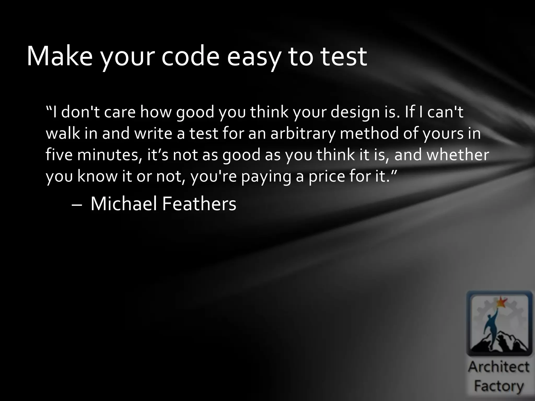 Make your code easy to test
 “I don't care how good you think your design is. If I can't
 walk in and write a test for an arbitrary method of yours in
 five minutes, it’s not as good as you think it is, and whether
 you know it or not, you're paying a price for it.”
    – Michael Feathers
 