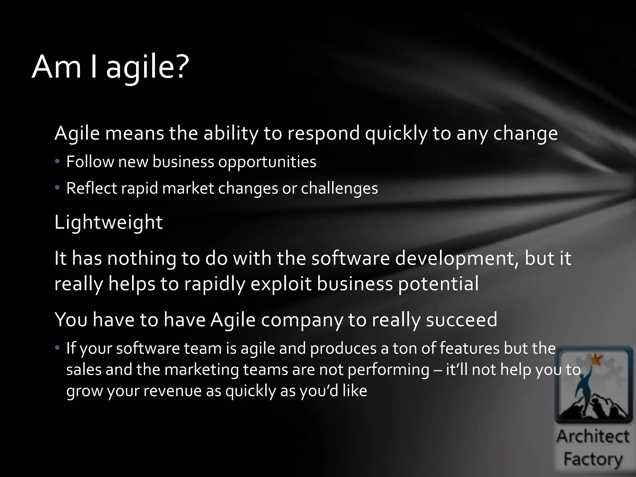 Am I agile?
 Agile means the ability to respond quickly to any change
 • Follow new business opportunities
 • Reflect rapid market changes or challenges
 Lightweight
 It has nothing to do with the software development, but it
 really helps to rapidly exploit business potential
 You have to have Agile company to really succeed
 • If your software team is agile and produces a ton of features but the
   sales and the marketing teams are not performing – it’ll not help you to
   grow your revenue as quickly as you’d like
 