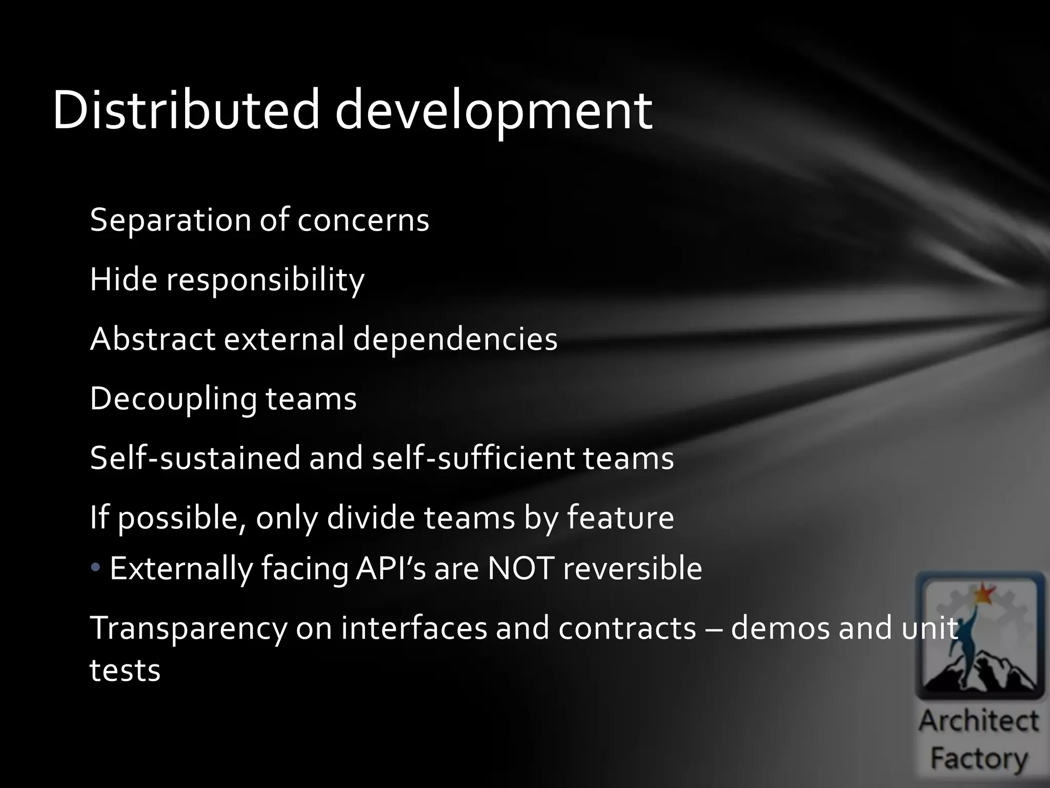 Distributed development
 Separation of concerns
 Hide responsibility
 Abstract external dependencies
 Decoupling teams
 Self-sustained and self-sufficient teams
 If possible, only divide teams by feature
 • Externally facing API’s are NOT reversible
 Transparency on interfaces and contracts – demos and unit
 tests
 