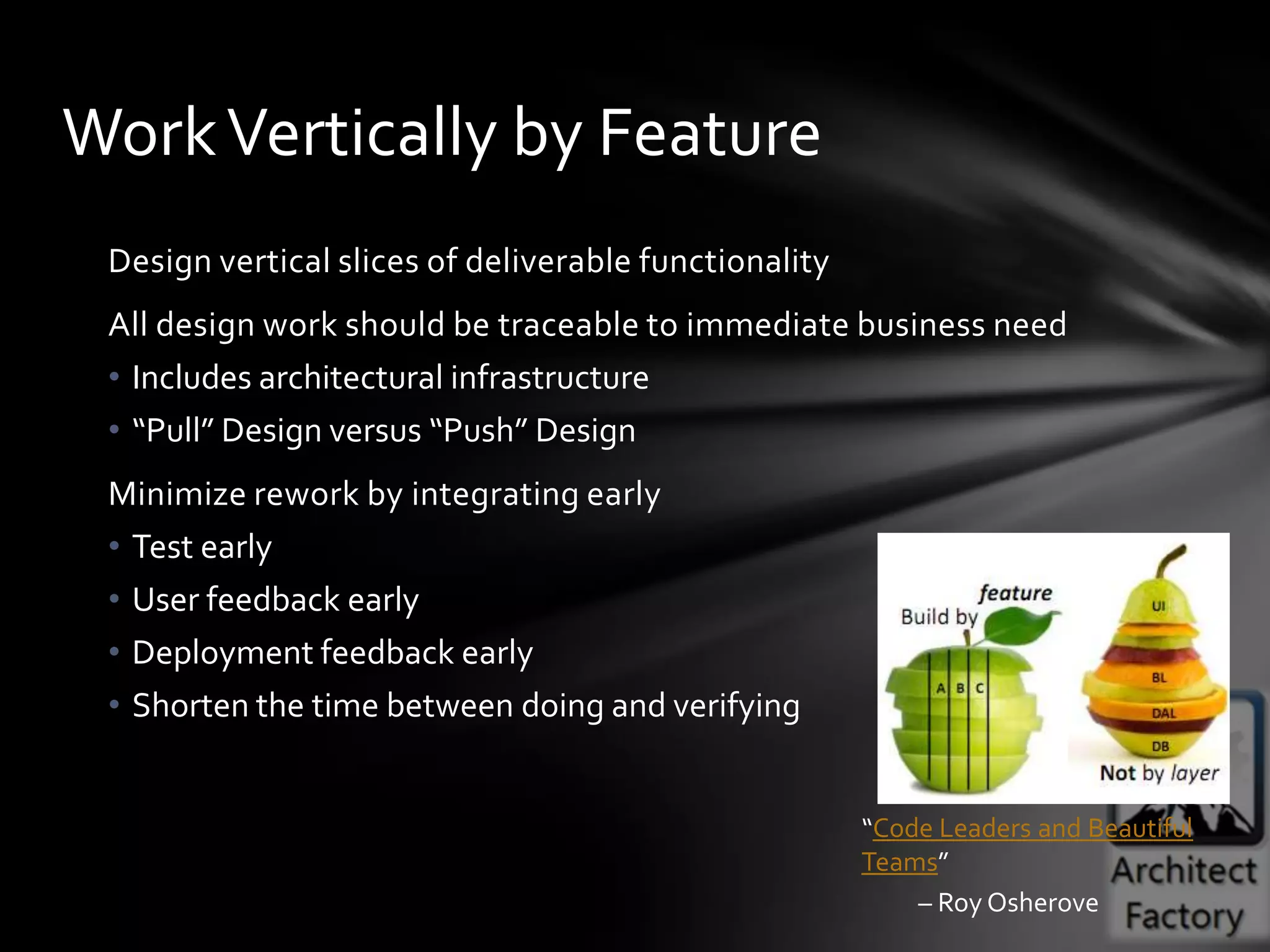 Work Vertically by Feature
 Design vertical slices of deliverable functionality
 All design work should be traceable to immediate business need
 • Includes architectural infrastructure
 • “Pull” Design versus “Push” Design
 Minimize rework by integrating early
 • Test early
 • User feedback early
 • Deployment feedback early
 • Shorten the time between doing and verifying


                                                       “Code Leaders and Beautiful
                                                       Teams”
                                                           – Roy Osherove
 