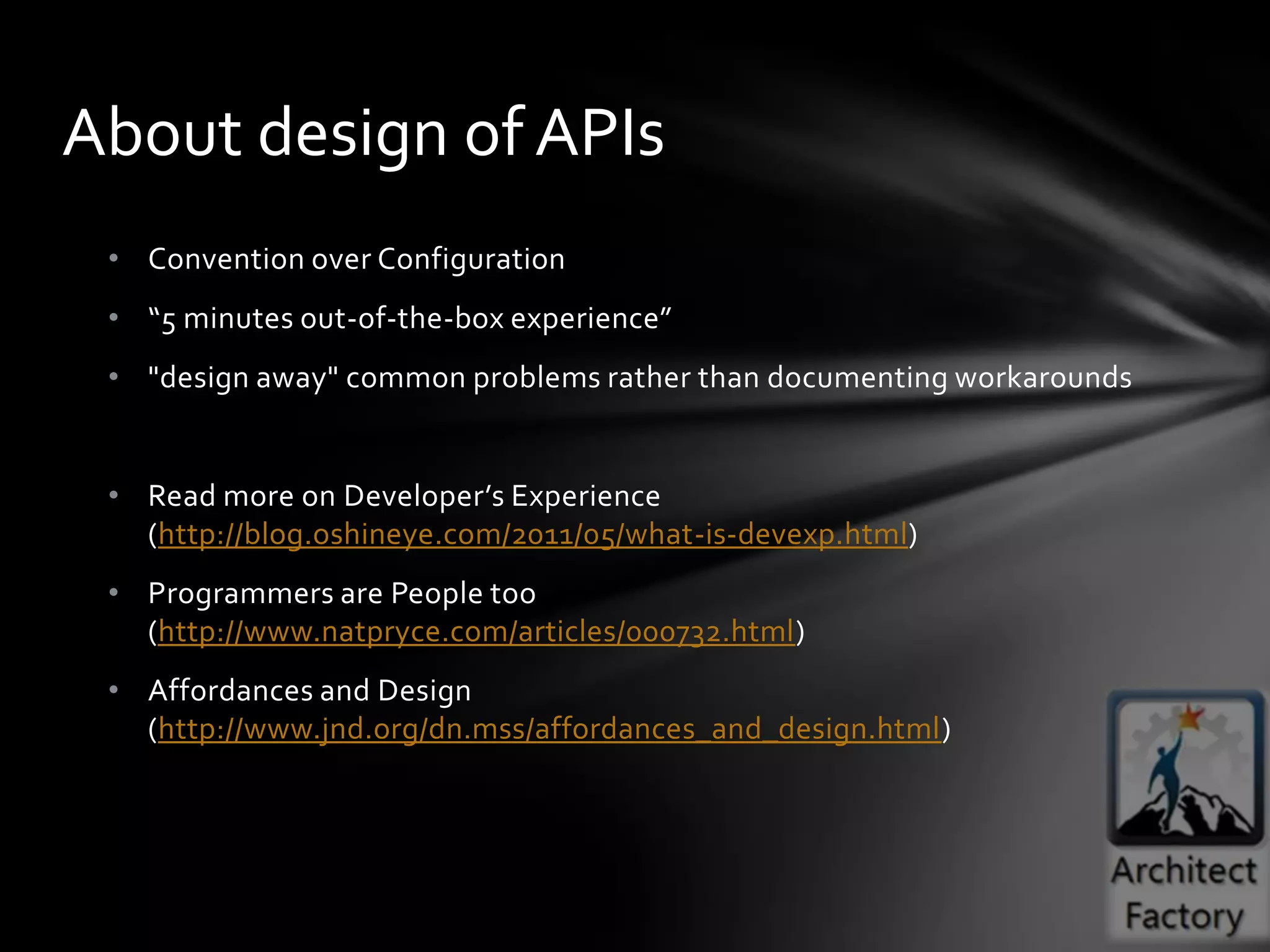 About design of APIs
 • Convention over Configuration
 • “5 minutes out-of-the-box experience”
 • "design away" common problems rather than documenting workarounds


 • Read more on Developer’s Experience
   (http://blog.oshineye.com/2011/05/what-is-devexp.html)
 • Programmers are People too
   (http://www.natpryce.com/articles/000732.html)
 • Affordances and Design
   (http://www.jnd.org/dn.mss/affordances_and_design.html)
 