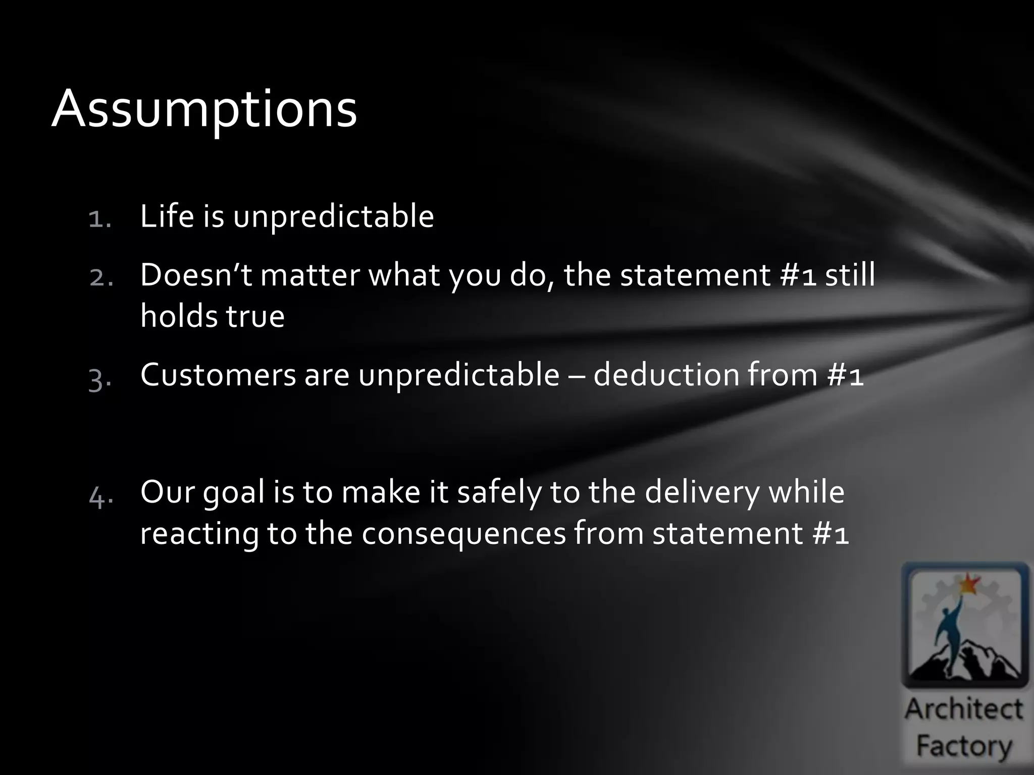 Assumptions
 1. Life is unpredictable
 2. Doesn’t matter what you do, the statement #1 still
    holds true
 3. Customers are unpredictable – deduction from #1


 4. Our goal is to make it safely to the delivery while
    reacting to the consequences from statement #1
 