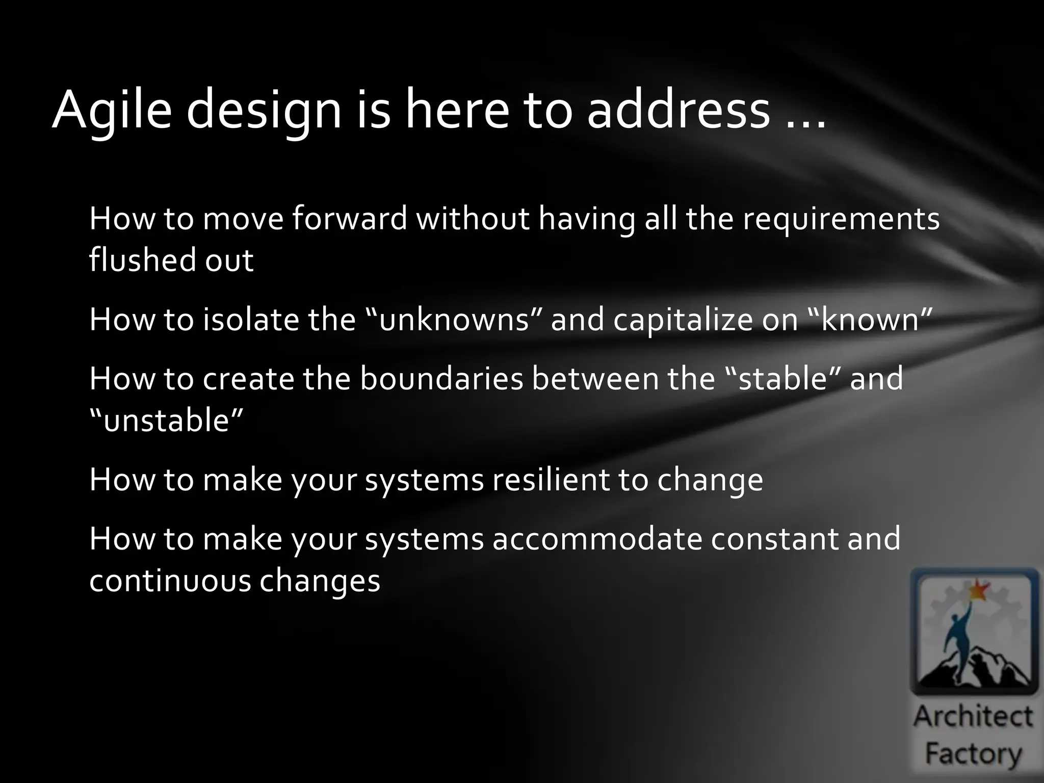 Agile design is here to address …
 How to move forward without having all the requirements
 flushed out
 How to isolate the “unknowns” and capitalize on “known”
 How to create the boundaries between the “stable” and
 “unstable”
 How to make your systems resilient to change
 How to make your systems accommodate constant and
 continuous changes
 