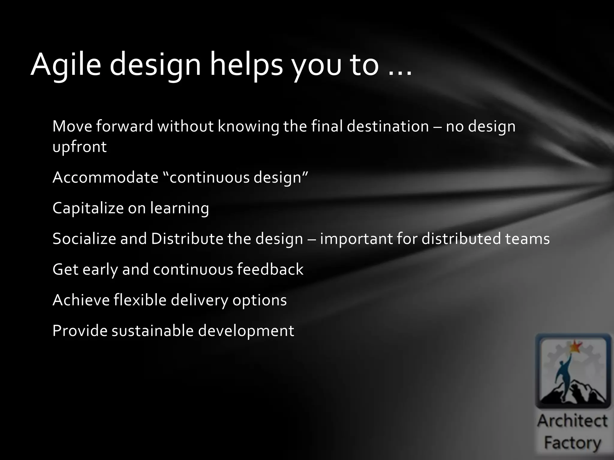 Agile design helps you to …
 Move forward without knowing the final destination – no design
 upfront
 Accommodate “continuous design”
 Capitalize on learning
 Socialize and Distribute the design – important for distributed teams
 Get early and continuous feedback
 Achieve flexible delivery options
 Provide sustainable development
 