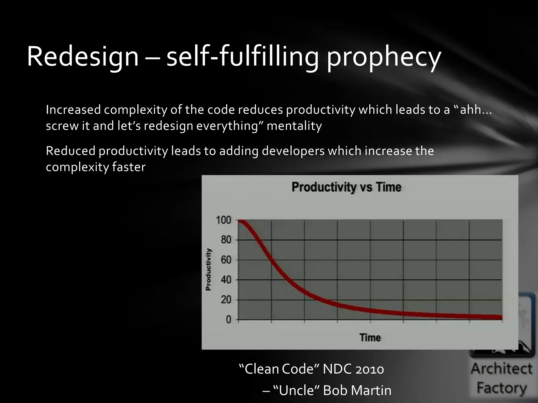 Redesign – self-fulfilling prophecy
 Increased complexity of the code reduces productivity which leads to a “ahh…
 screw it and let’s redesign everything” mentality
 Reduced productivity leads to adding developers which increase the
 complexity faster




                                 “Clean Code” NDC 2010
                                     – “Uncle” Bob Martin
 
