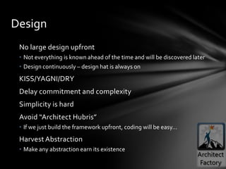 Design
 No large design upfront
 • Not everything is known ahead of the time and will be discovered later
 • Design continuously – design hat is always on
 KISS/YAGNI/DRY
 Delay commitment and complexity
 Simplicity is hard
 Avoid “Architect Hubris”
 • If we just build the framework upfront, coding will be easy…
 Harvest Abstraction
 • Make any abstraction earn its existence
 
