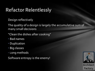 Refactor Relentlessly
 Design reflectively
 The quality of a design is largely the accumulative sum of
 many small decisions
 “Clean the dishes after cooking”
 • Bad names
 • Duplication
 • Big classes
 • Long methods

 Software entropy is the enemy!
 